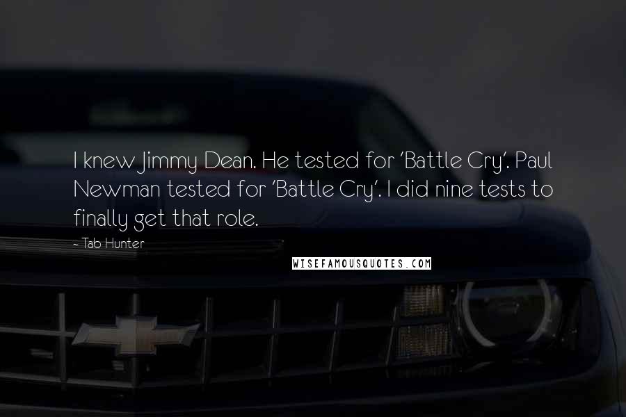 Tab Hunter quotes: I knew Jimmy Dean. He tested for 'Battle Cry'. Paul Newman tested for 'Battle Cry'. I did nine tests to finally get that role. Tab Hunter quotes: I knew Jimmy Dean. He tested for 'Battle Cry'. Paul Newman tested for 'Battle Cry'. I did nine tests to finally get that role.