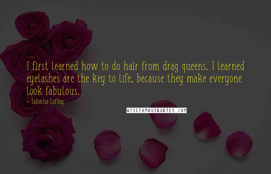 Tabatha Coffey quotes: I first learned how to do hair from drag queens. I learned eyelashes are the key to life, because they make everyone look fabulous.