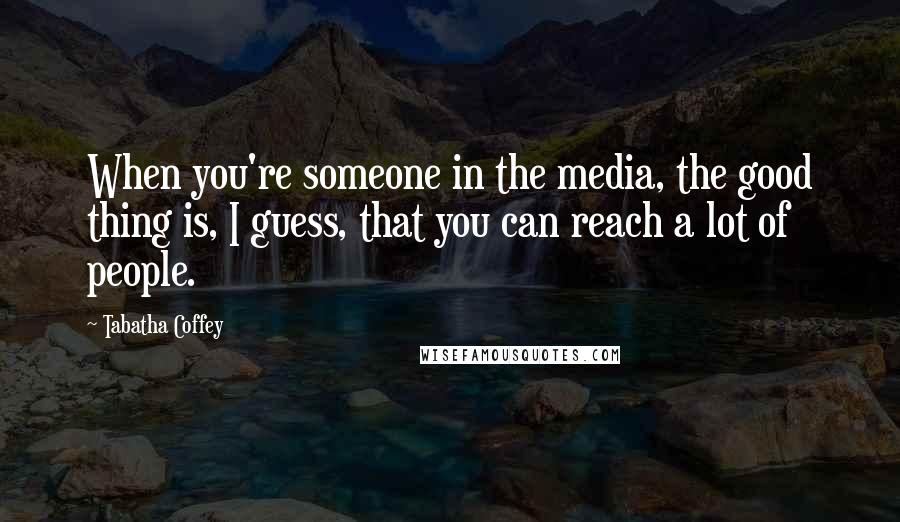 Tabatha Coffey quotes: When you're someone in the media, the good thing is, I guess, that you can reach a lot of people.