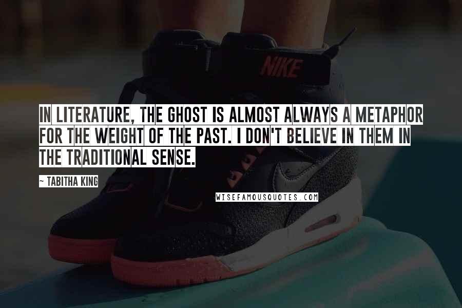 Tabitha King quotes: In literature, the ghost is almost always a metaphor for the weight of the past. I don't believe in them in the traditional sense. Tabitha King quotes: In literature, the ghost is almost always a metaphor for the weight of the past. I don't believe in them in the traditional sense.