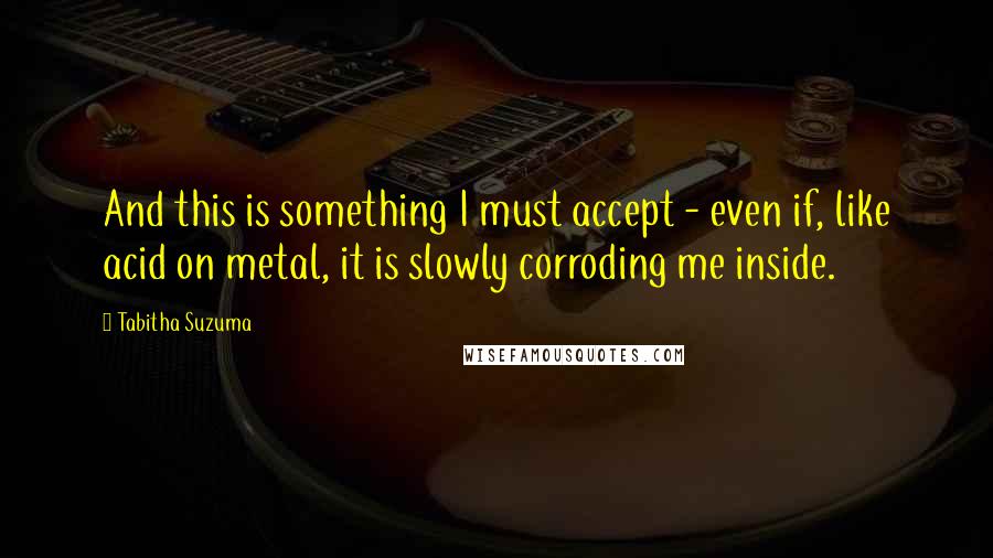 Tabitha Suzuma quotes: And this is something I must accept - even if, like acid on metal, it is slowly corroding me inside. Tabitha Suzuma quotes: And this is something I must accept - even if, like acid on metal, it is slowly corroding me inside.