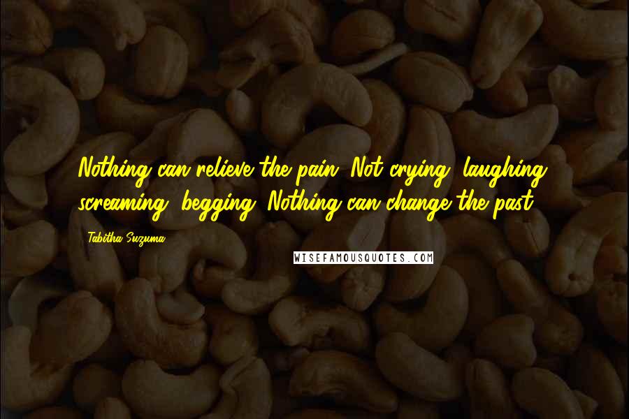 Tabitha Suzuma quotes: Nothing can relieve the pain. Not crying, laughing, screaming, begging. Nothing can change the past. Tabitha Suzuma quotes: Nothing can relieve the pain. Not crying, laughing, screaming, begging. Nothing can change the past.