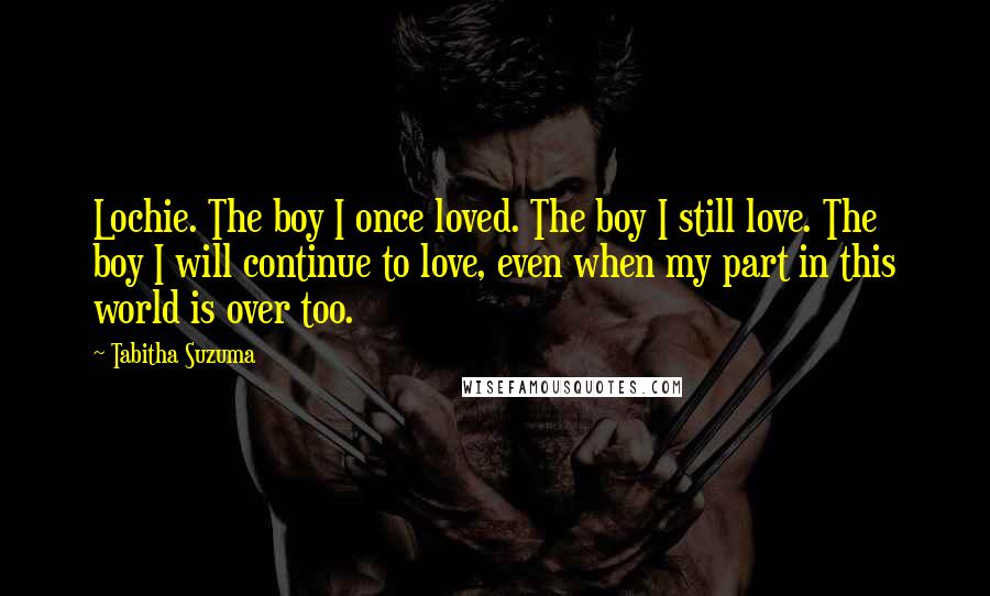 Tabitha Suzuma quotes: Lochie. The boy I once loved. The boy I still love. The boy I will continue to love, even when my part in this world is over too. Tabitha Suzuma quotes: Lochie. The boy I once loved. The boy I still love. The boy I will continue to love, even when my part in this world is over too.
