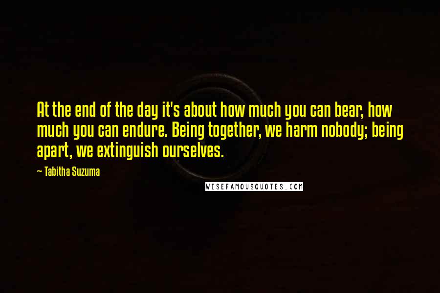 Tabitha Suzuma quotes: At the end of the day it's about how much you can bear, how much you can endure. Being together, we harm nobody; being apart, we extinguish ourselves. Tabitha Suzuma quotes: At the end of the day it's about how much you can bear, how much you can endure. Being together, we harm nobody; being apart, we extinguish ourselves.