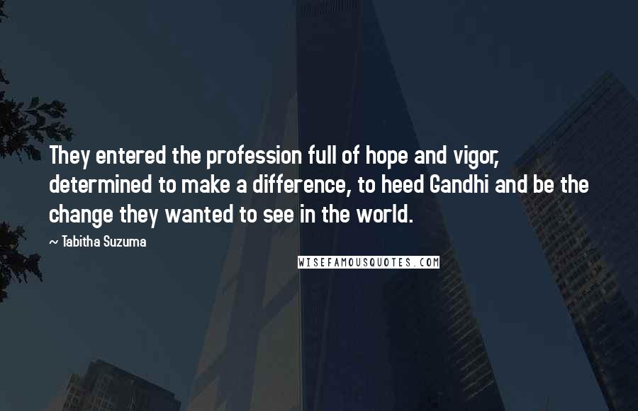 Tabitha Suzuma quotes: They entered the profession full of hope and vigor, determined to make a difference, to heed Gandhi and be the change they wanted to see in the world. Tabitha Suzuma quotes: They entered the profession full of hope and vigor, determined to make a difference, to heed Gandhi and be the change they wanted to see in the world.