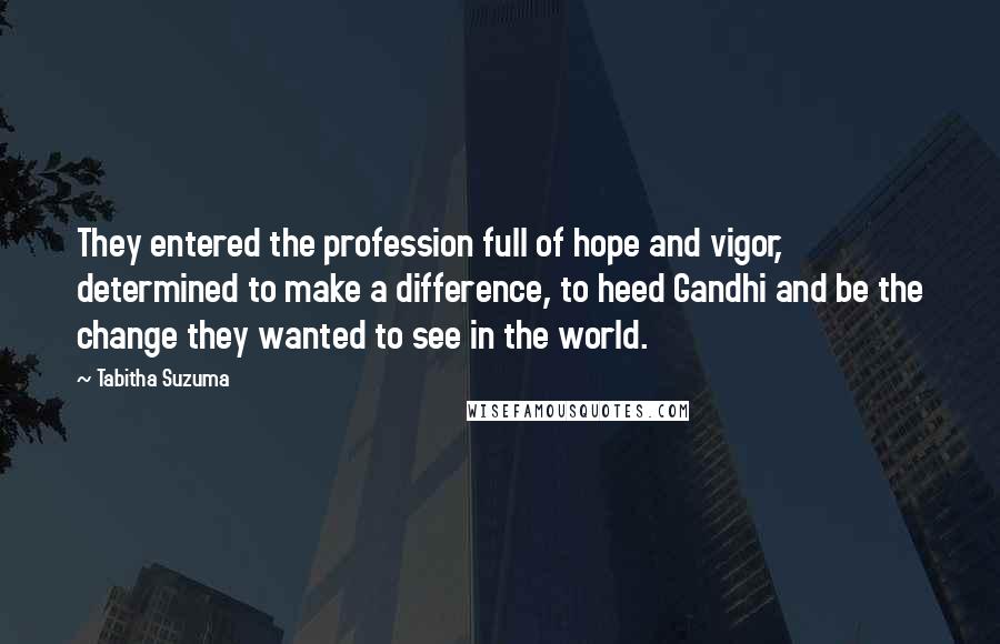 Tabitha Suzuma quotes: They entered the profession full of hope and vigor, determined to make a difference, to heed Gandhi and be the change they wanted to see in the world.