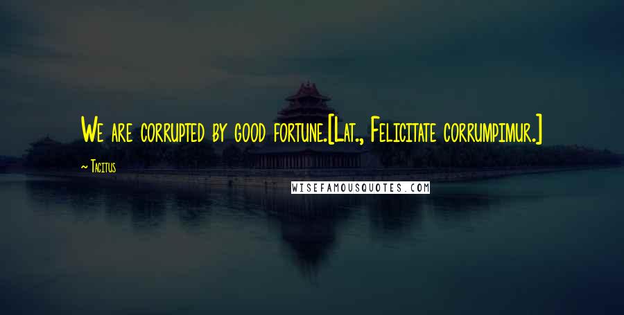 Tacitus quotes: We are corrupted by good fortune.[Lat., Felicitate corrumpimur.]