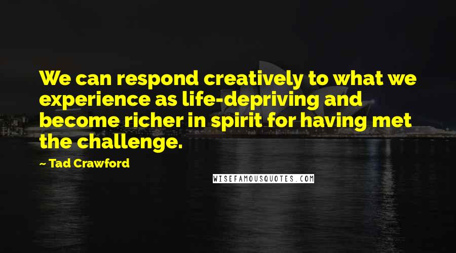 Tad Crawford quotes: We can respond creatively to what we experience as life-depriving and become richer in spirit for having met the challenge.