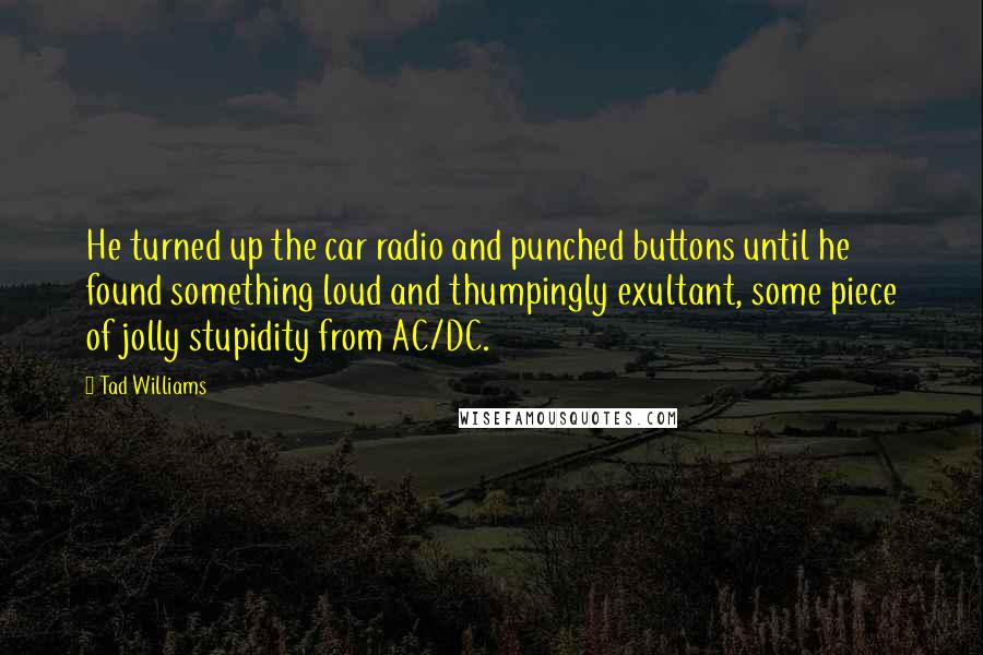 Tad Williams quotes: He turned up the car radio and punched buttons until he found something loud and thumpingly exultant, some piece of jolly stupidity from AC/DC.