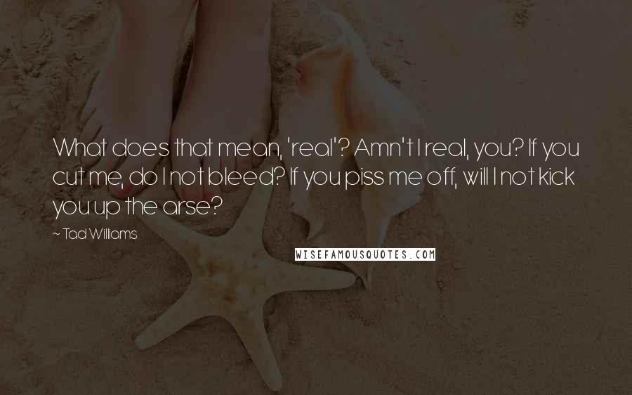 Tad Williams quotes: What does that mean, 'real'? Amn't I real, you? If you cut me, do I not bleed? If you piss me off, will I not kick you up the arse?