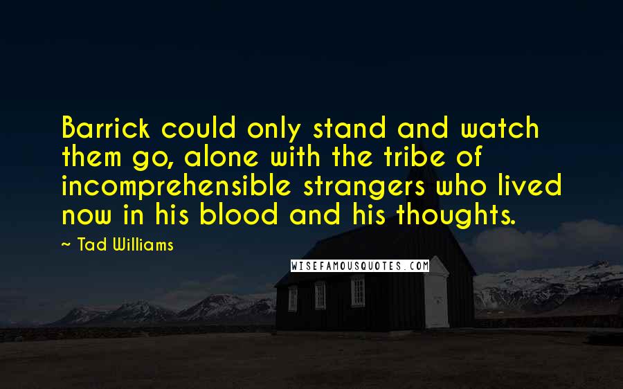 Tad Williams quotes: Barrick could only stand and watch them go, alone with the tribe of incomprehensible strangers who lived now in his blood and his thoughts.