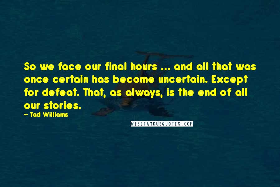 Tad Williams quotes: So we face our final hours ... and all that was once certain has become uncertain. Except for defeat. That, as always, is the end of all our stories.