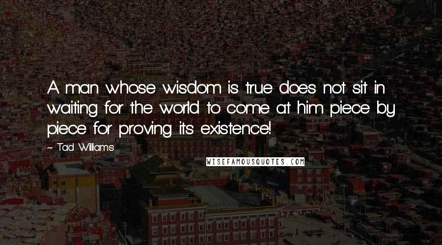 Tad Williams quotes: A man whose wisdom is true does not sit in waiting for the world to come at him piece by piece for proving its existence!