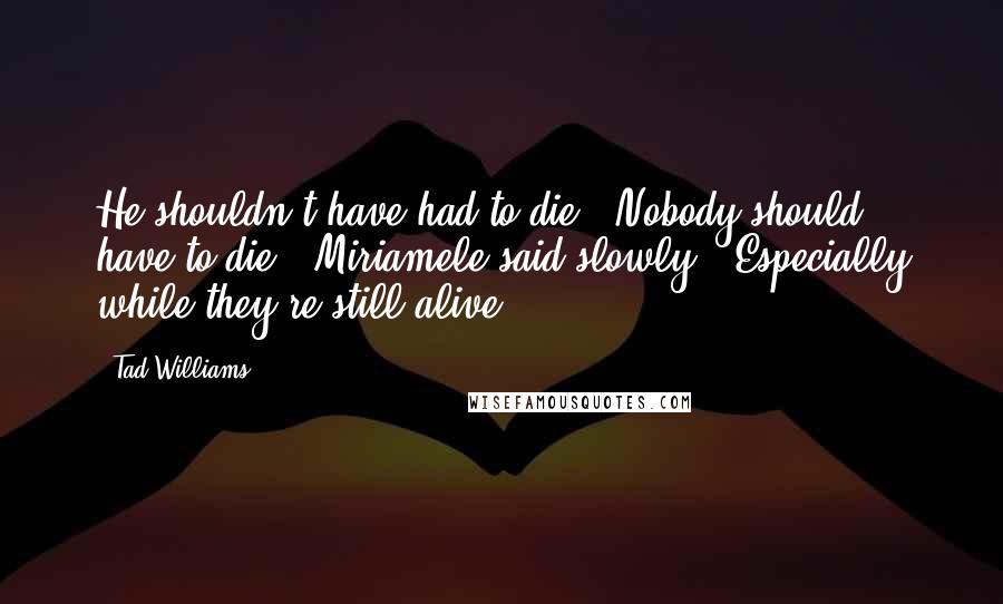 Tad Williams quotes: He shouldn't have had to die.""Nobody should have to die," Miriamele said slowly. "Especially while they're still alive.