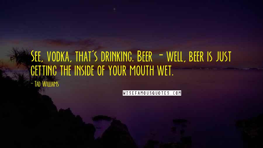 Tad Williams quotes: See, vodka, that's drinking. Beer - well, beer is just getting the inside of your mouth wet.