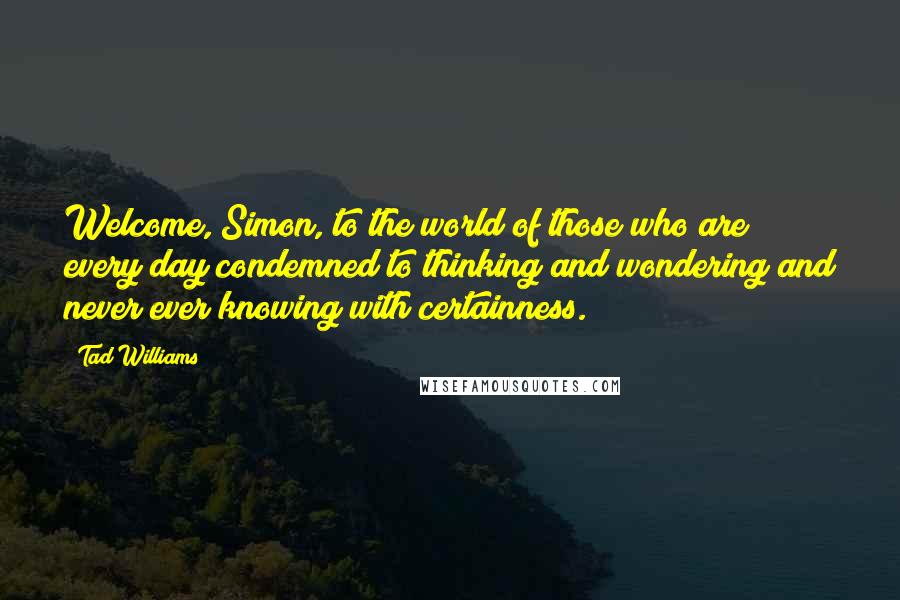 Tad Williams quotes: Welcome, Simon, to the world of those who are every day condemned to thinking and wondering and never ever knowing with certainness.