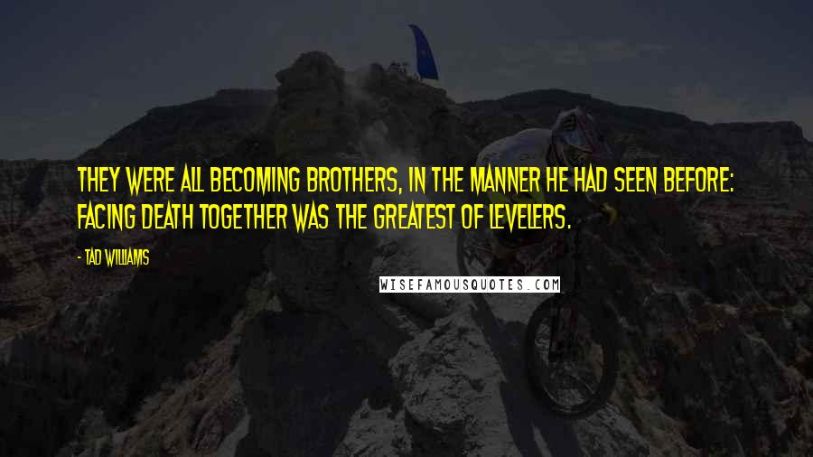 Tad Williams quotes: They were all becoming brothers, in the manner he had seen before: facing death together was the greatest of levelers.