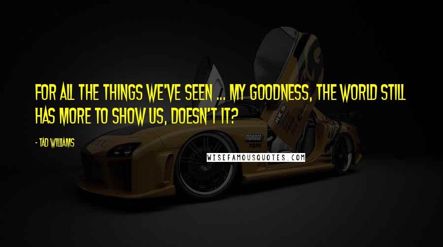 Tad Williams quotes: For all the things we've seen ... my goodness, the world still has more to show us, doesn't it?