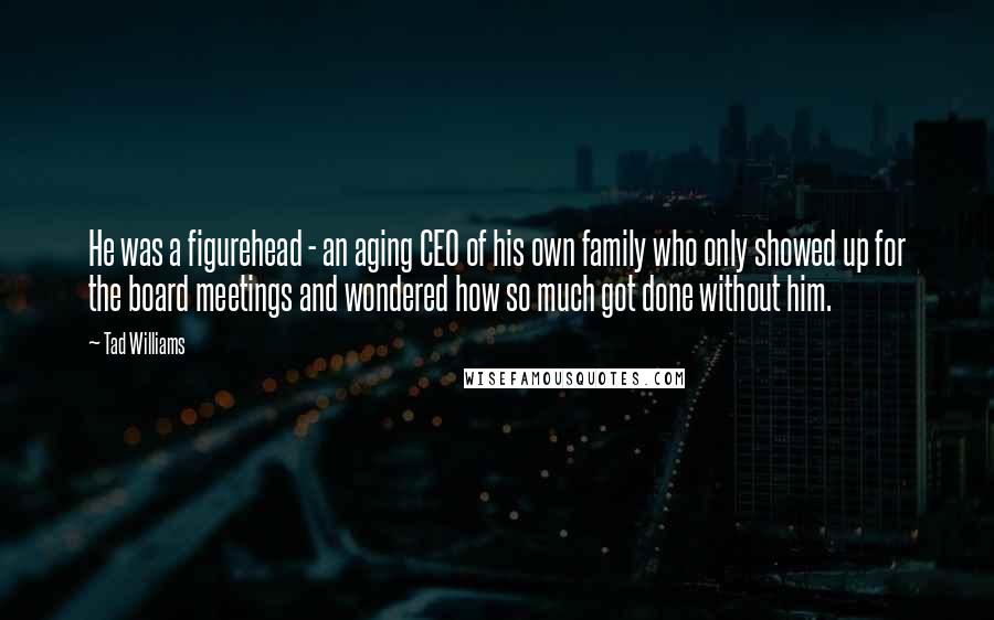 Tad Williams quotes: He was a figurehead - an aging CEO of his own family who only showed up for the board meetings and wondered how so much got done without him.