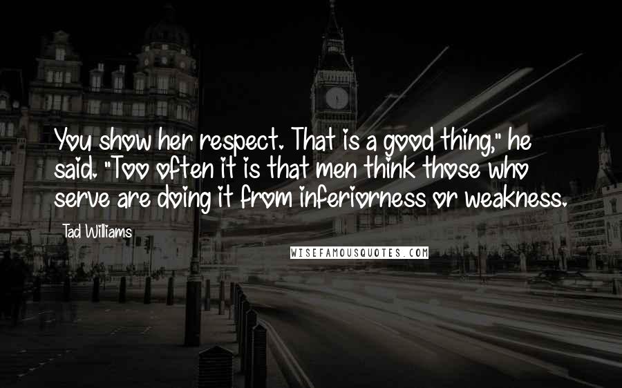 Tad Williams quotes: You show her respect. That is a good thing," he said. "Too often it is that men think those who serve are doing it from inferiorness or weakness.