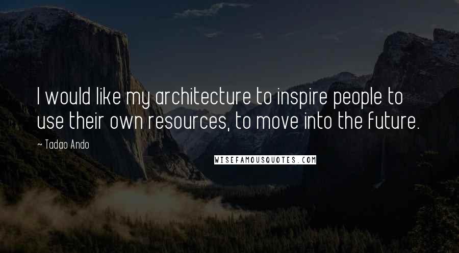 Tadao Ando quotes: I would like my architecture to inspire people to use their own resources, to move into the future.