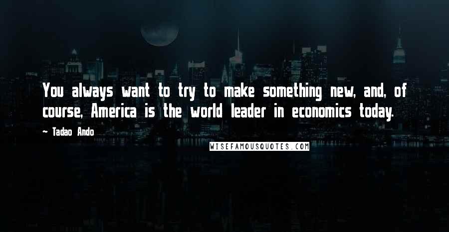 Tadao Ando quotes: You always want to try to make something new, and, of course, America is the world leader in economics today. Tadao Ando quotes: You always want to try to make something new, and, of course, America is the world leader in economics today.