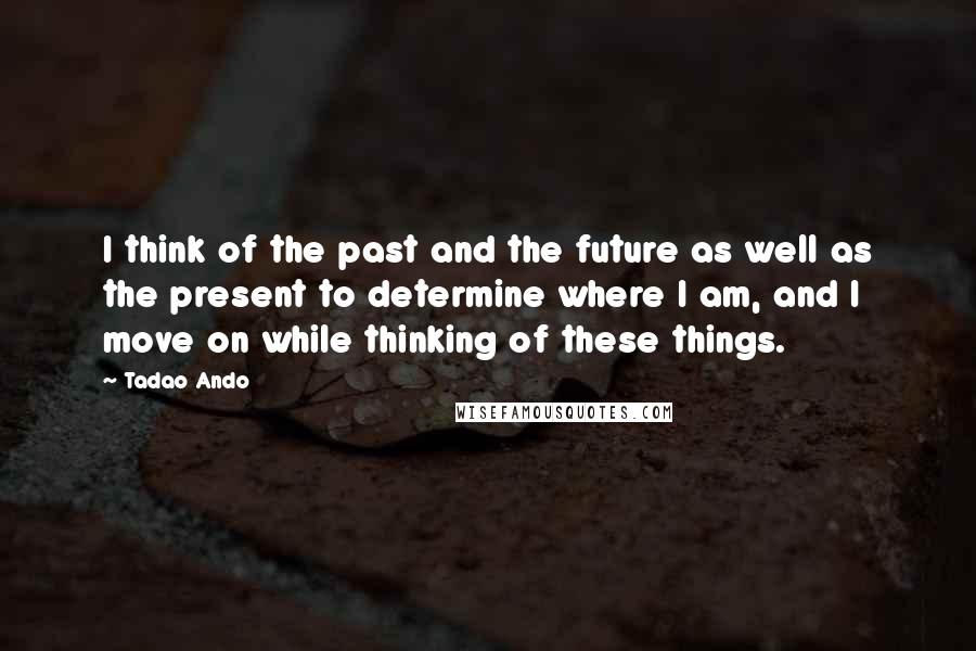 Tadao Ando quotes: I think of the past and the future as well as the present to determine where I am, and I move on while thinking of these things.