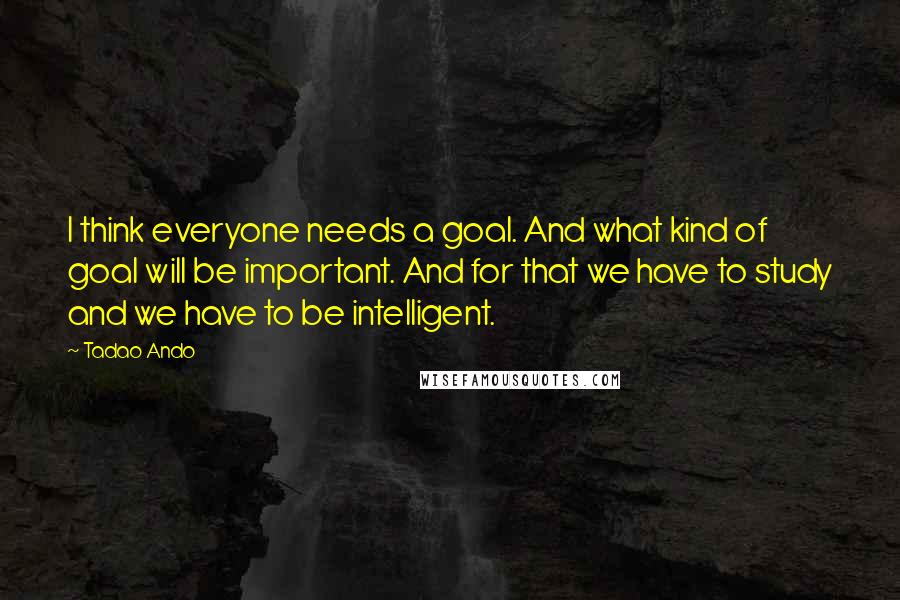 Tadao Ando quotes: I think everyone needs a goal. And what kind of goal will be important. And for that we have to study and we have to be intelligent.