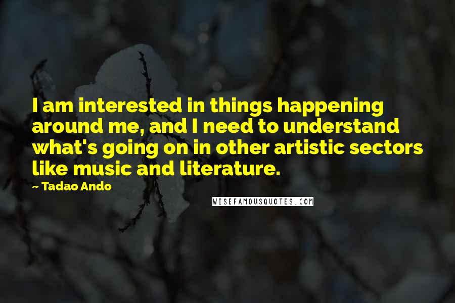 Tadao Ando quotes: I am interested in things happening around me, and I need to understand what's going on in other artistic sectors like music and literature.