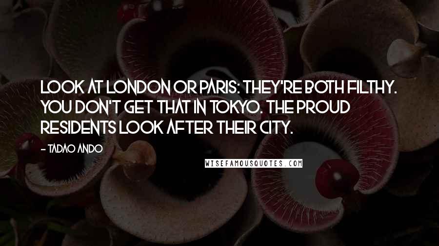 Tadao Ando quotes: Look at London or Paris: they're both filthy. You don't get that in Tokyo. The proud residents look after their city.