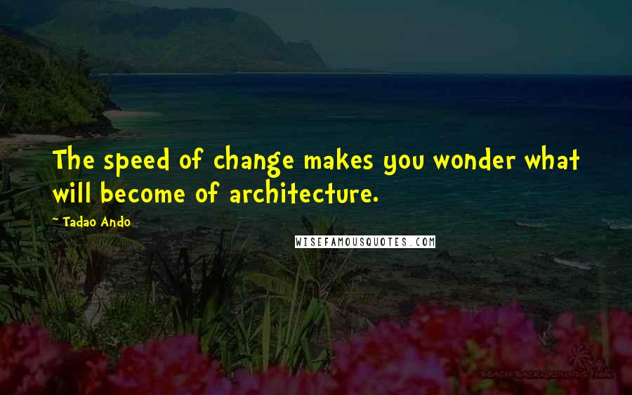 Tadao Ando quotes: The speed of change makes you wonder what will become of architecture.