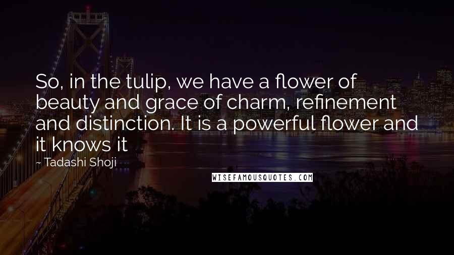 Tadashi Shoji quotes: So, in the tulip, we have a flower of beauty and grace of charm, refinement and distinction. It is a powerful flower and it knows it