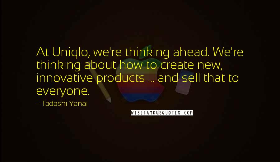 Tadashi Yanai quotes: At Uniqlo, we're thinking ahead. We're thinking about how to create new, innovative products ... and sell that to everyone.