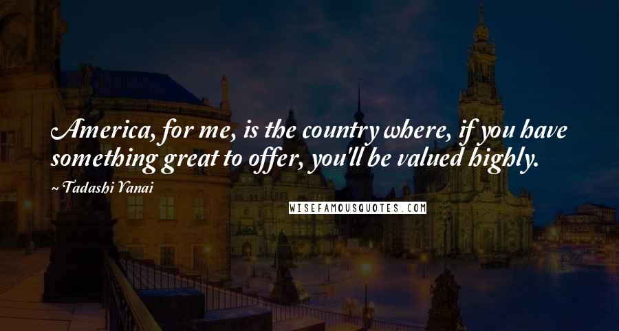 Tadashi Yanai quotes: America, for me, is the country where, if you have something great to offer, you'll be valued highly.