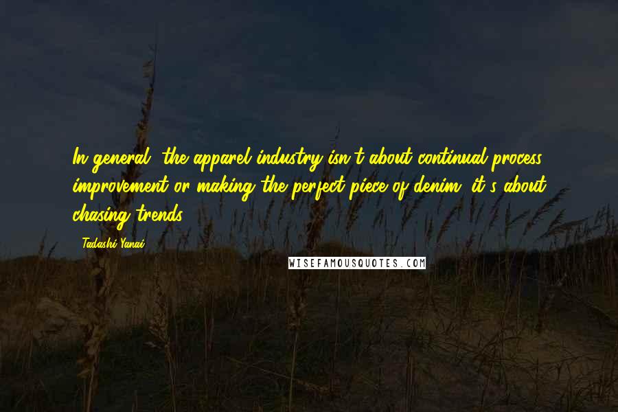 Tadashi Yanai quotes: In general, the apparel industry isn't about continual process improvement or making the perfect piece of denim; it's about chasing trends.