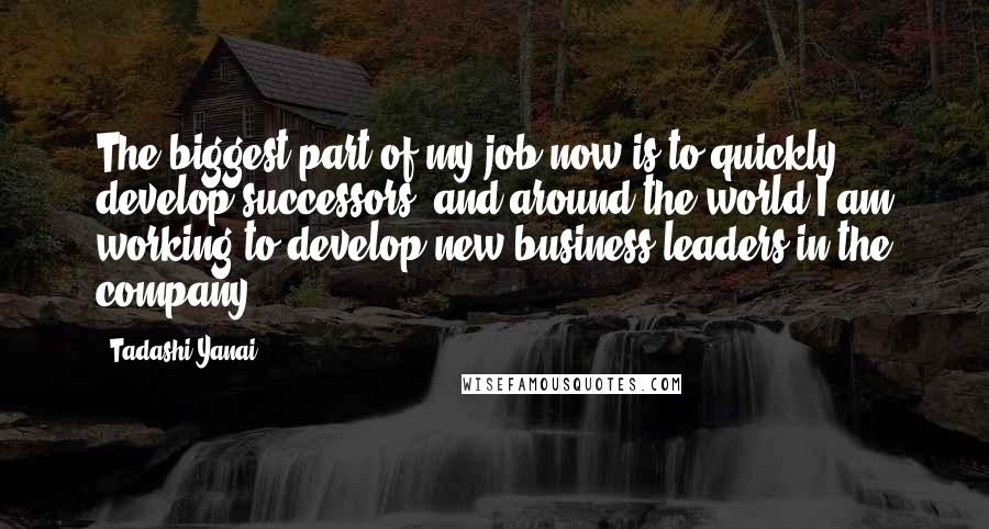 Tadashi Yanai quotes: The biggest part of my job now is to quickly develop successors, and around the world I am working to develop new business leaders in the company.