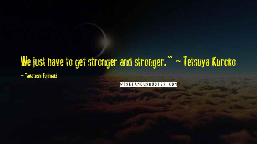 Tadatoshi Fujimaki quotes: We just have to get stronger and stronger." ~ Tetsuya Kuroko