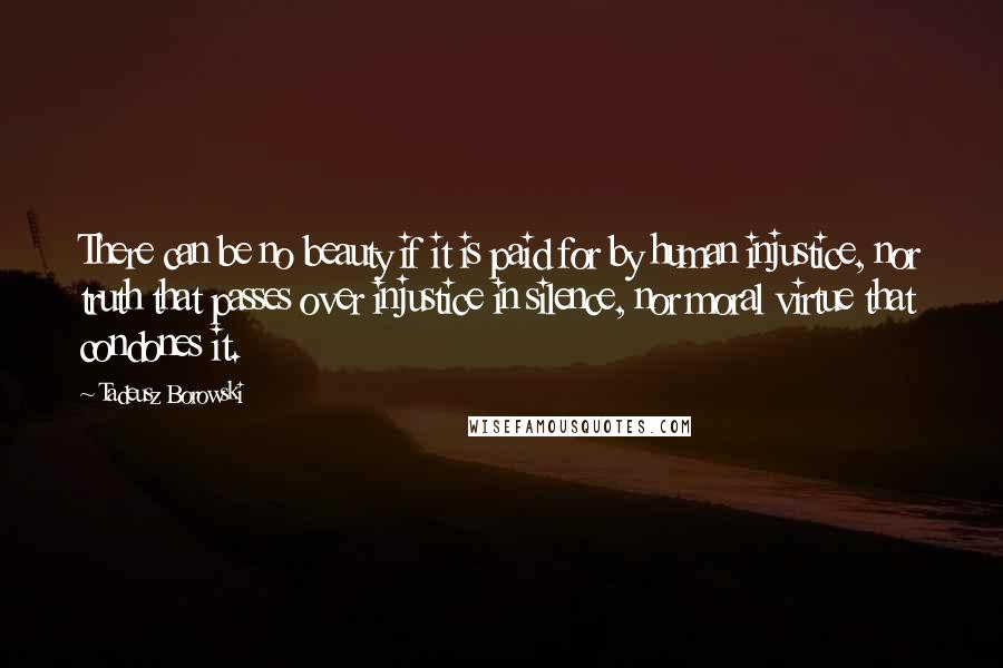 Tadeusz Borowski quotes: There can be no beauty if it is paid for by human injustice, nor truth that passes over injustice in silence, nor moral virtue that condones it. Tadeusz Borowski quotes: There can be no beauty if it is paid for by human injustice, nor truth that passes over injustice in silence, nor moral virtue that condones it.