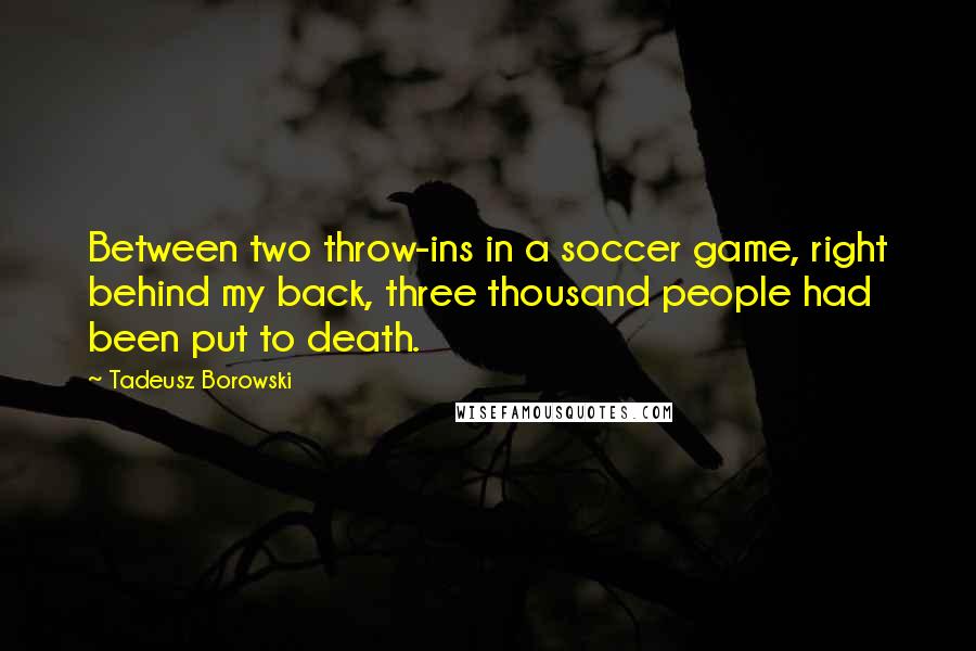 Tadeusz Borowski quotes: Between two throw-ins in a soccer game, right behind my back, three thousand people had been put to death.