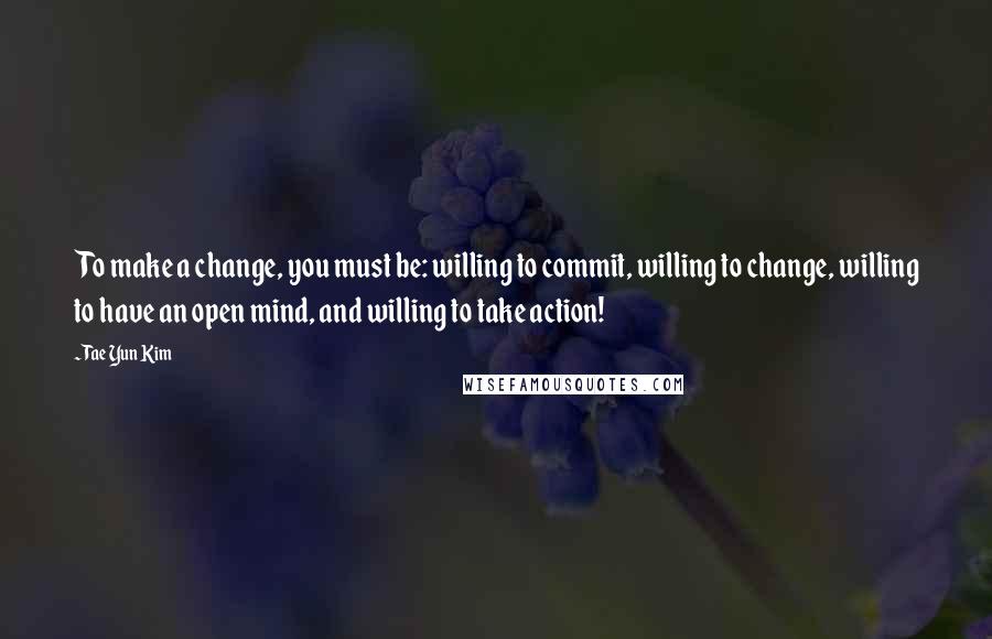 Tae Yun Kim quotes: To make a change, you must be: willing to commit, willing to change, willing to have an open mind, and willing to take action!