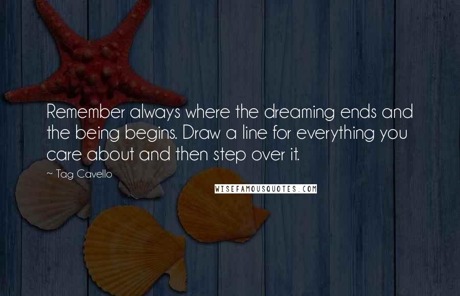 Tag Cavello quotes: Remember always where the dreaming ends and the being begins. Draw a line for everything you care about and then step over it. Tag Cavello quotes: Remember always where the dreaming ends and the being begins. Draw a line for everything you care about and then step over it.