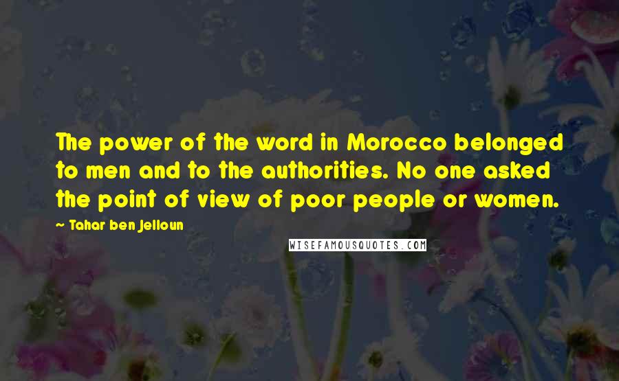 Tahar Ben Jelloun quotes: The power of the word in Morocco belonged to men and to the authorities. No one asked the point of view of poor people or women. Tahar Ben Jelloun quotes: The power of the word in Morocco belonged to men and to the authorities. No one asked the point of view of poor people or women.