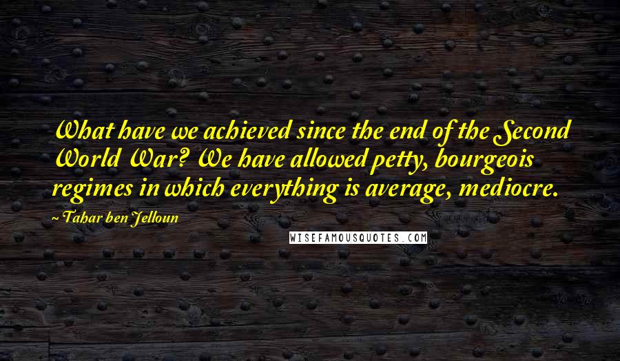 Tahar Ben Jelloun quotes: What have we achieved since the end of the Second World War? We have allowed petty, bourgeois regimes in which everything is average, mediocre. Tahar Ben Jelloun quotes: What have we achieved since the end of the Second World War? We have allowed petty, bourgeois regimes in which everything is average, mediocre.