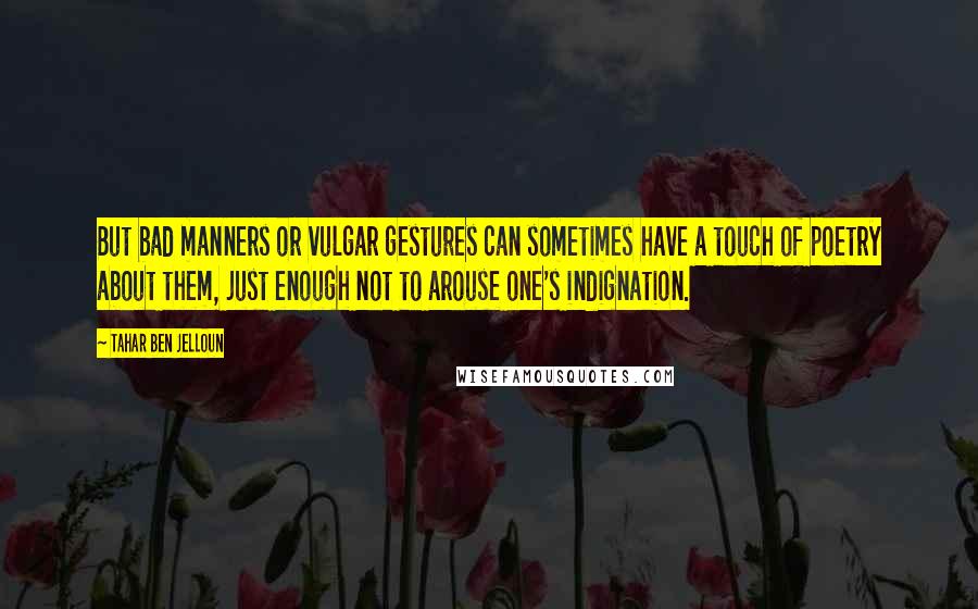 Tahar Ben Jelloun quotes: But bad manners or vulgar gestures can sometimes have a touch of poetry about them, just enough not to arouse one's indignation. Tahar Ben Jelloun quotes: But bad manners or vulgar gestures can sometimes have a touch of poetry about them, just enough not to arouse one's indignation.