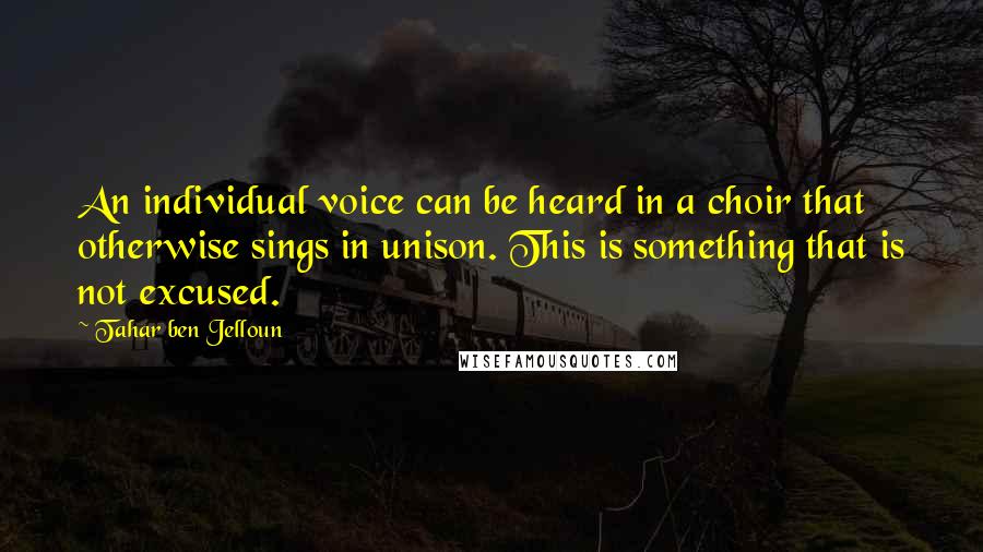 Tahar Ben Jelloun quotes: An individual voice can be heard in a choir that otherwise sings in unison. This is something that is not excused. Tahar Ben Jelloun quotes: An individual voice can be heard in a choir that otherwise sings in unison. This is something that is not excused.