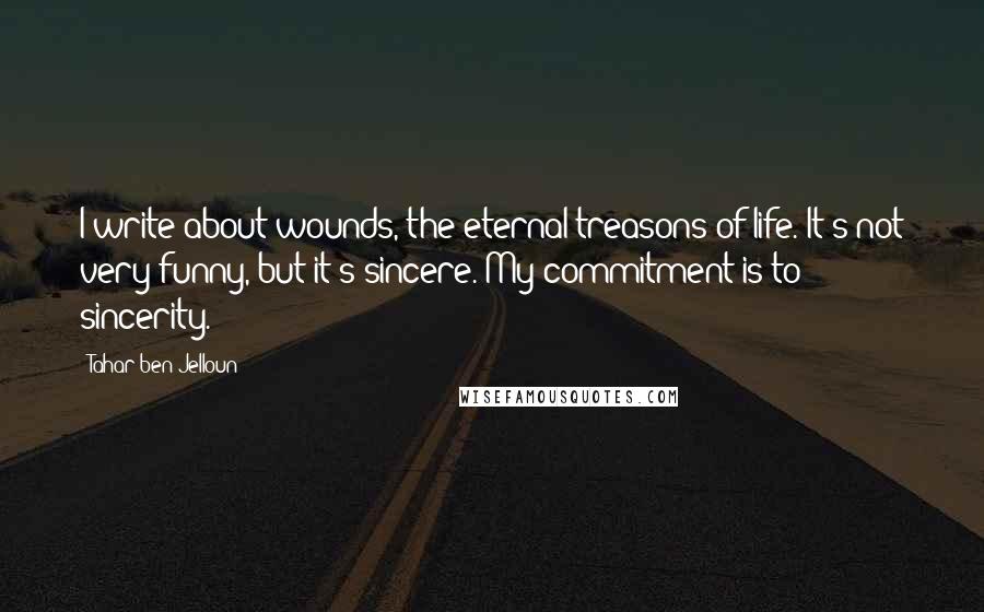 Tahar Ben Jelloun quotes: I write about wounds, the eternal treasons of life. It's not very funny, but it's sincere. My commitment is to sincerity. Tahar Ben Jelloun quotes: I write about wounds, the eternal treasons of life. It's not very funny, but it's sincere. My commitment is to sincerity.