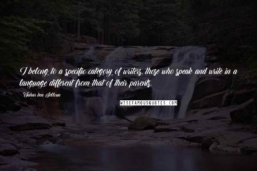 Tahar Ben Jelloun quotes: I belong to a specific category of writers, those who speak and write in a language different from that of their parents. Tahar Ben Jelloun quotes: I belong to a specific category of writers, those who speak and write in a language different from that of their parents.