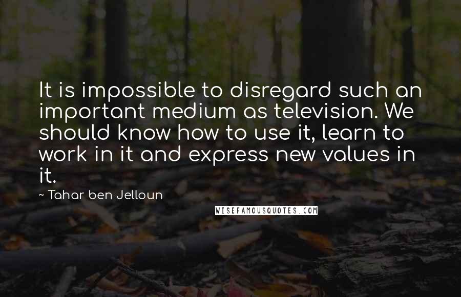 Tahar Ben Jelloun quotes: It is impossible to disregard such an important medium as television. We should know how to use it, learn to work in it and express new values in it.