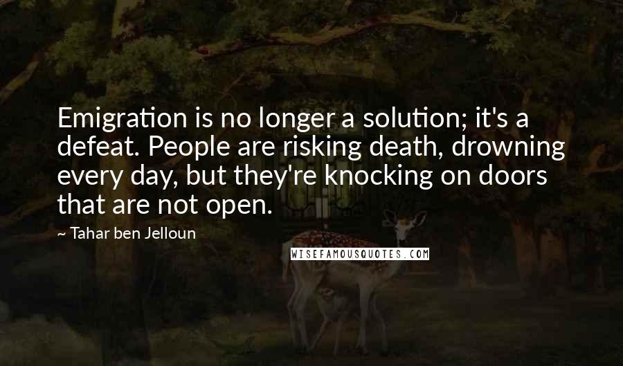 Tahar Ben Jelloun quotes: Emigration is no longer a solution; it's a defeat. People are risking death, drowning every day, but they're knocking on doors that are not open.