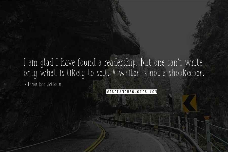 Tahar Ben Jelloun quotes: I am glad I have found a readership, but one can't write only what is likely to sell. A writer is not a shopkeeper. Tahar Ben Jelloun quotes: I am glad I have found a readership, but one can't write only what is likely to sell. A writer is not a shopkeeper.